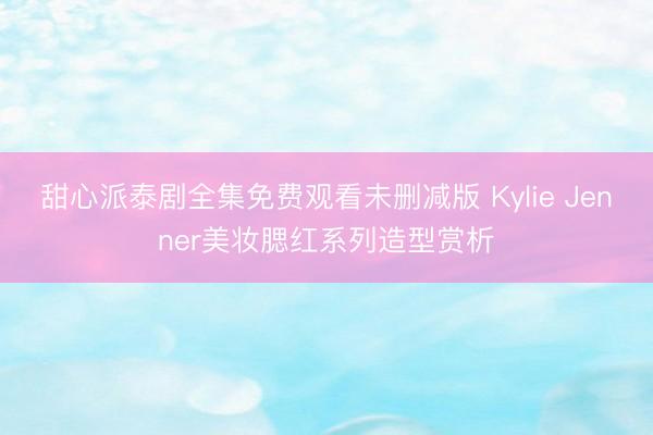 甜心派泰剧全集免费观看未删减版 Kylie Jenner美妆腮红系列造型赏析