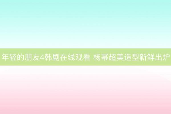 年轻的朋友4韩剧在线观看 杨幂超美造型新鲜出炉