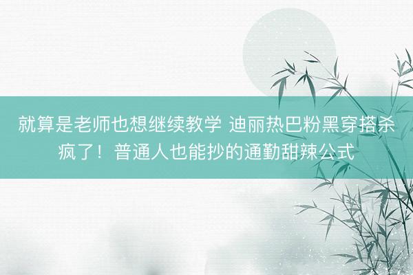 就算是老师也想继续教学 迪丽热巴粉黑穿搭杀疯了！普通人也能抄的通勤甜辣公式