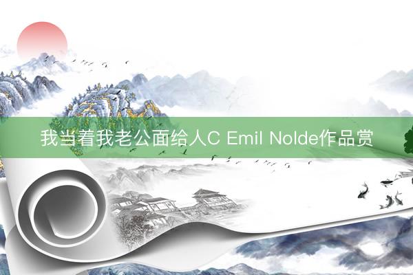 我当着我老公面给人C Emil Nolde作品赏