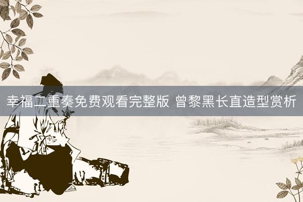 幸福二重奏免费观看完整版 曾黎黑长直造型赏析