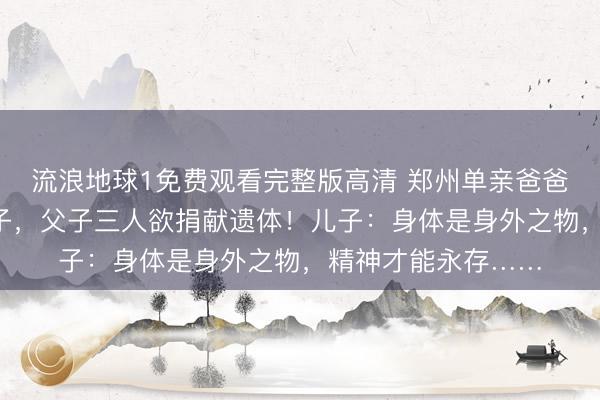 流浪地球1免费观看完整版高清 郑州单亲爸爸照顾2个罕见病儿子，父子三人欲捐献遗体！儿子：身体是身外之物，精神才能永存……