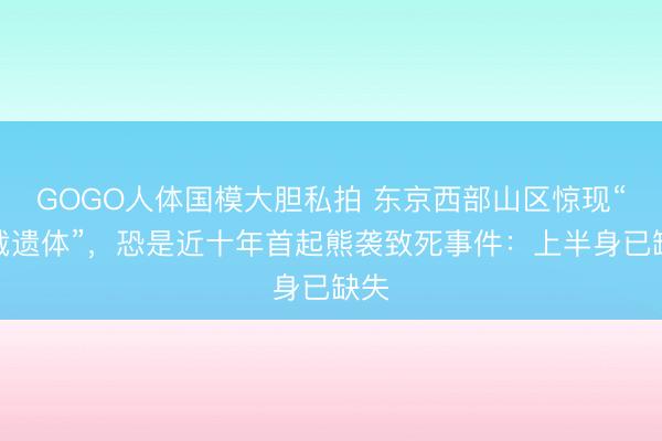 GOGO人体国模大胆私拍 东京西部山区惊现“半截遗体”，恐是近十年首起熊袭致死事件：上半身已缺失