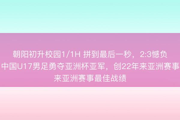 朝阳初升校园1/1H 拼到最后一秒，2:3憾负日本队！中国U17男足勇夺亚洲杯亚军，创22年来亚洲赛事最佳战绩