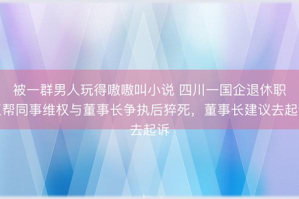 被一群男人玩得嗷嗷叫小说 四川一国企退休职工帮同事维权与董事长争执后猝死，董事长建议去起诉
