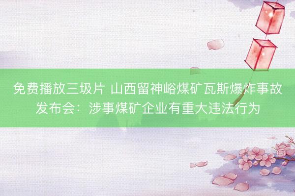 免费播放三圾片 山西留神峪煤矿瓦斯爆炸事故发布会:涉事煤矿企业有重大违法行为