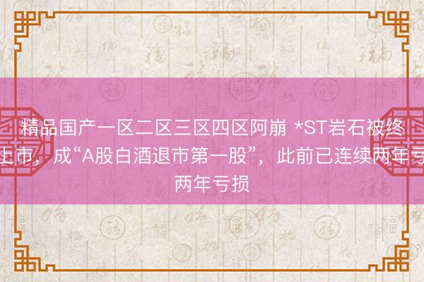 精品国产一区二区三区四区阿崩 *ST岩石被终止上市，成“A股白酒退市第一股”，此前已连续两年亏损