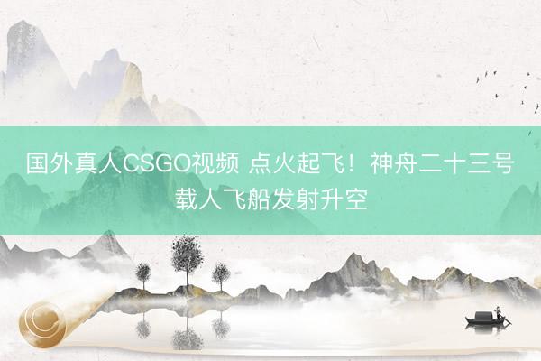 国外真人CSGO视频 点火起飞！神舟二十三号载人飞船发射升空