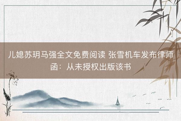 儿媳苏玥马强全文免费阅读 张雪机车发布律师函：从未授权出版该书