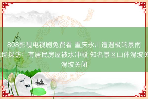808影视电视剧免费看 重庆永川遭遇极端暴雨 现场探访：有居民房屋被水冲毁 知名景区山体滑坡关闭