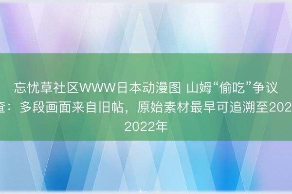 忘忧草社区WWW日本动漫图 山姆“偷吃”争议调查：多段画面来自旧帖，原始素材最早可追溯至2022年