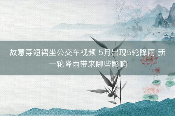 故意穿短裙坐公交车视频 5月出现5轮降雨 新一轮降雨带来哪些影响