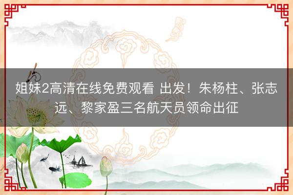 姐妹2高清在线免费观看 出发！朱杨柱、张志远、黎家盈三名航天员领命出征