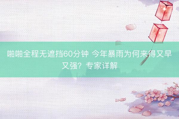 啪啪全程无遮挡60分钟 今年暴雨为何来得又早又强？专家详解