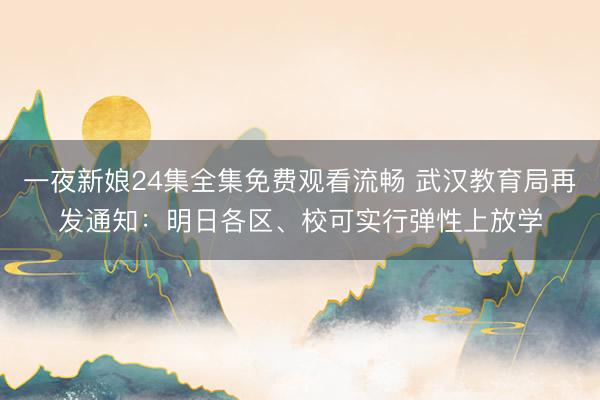 一夜新娘24集全集免费观看流畅 武汉教育局再发通知：明日各区、校可实行弹性上放学
