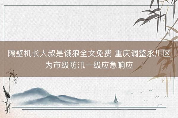 隔壁机长大叔是饿狼全文免费 重庆调整永川区为市级防汛一级应急响应