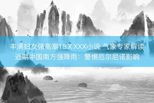 丰满妇女强高潮18ⅩXXX小说 气象专家解读近期中国南方强降雨：警惕厄尔尼诺影响