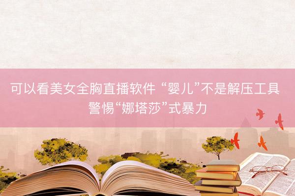 可以看美女全胸直播软件 “婴儿”不是解压工具 警惕“娜塔莎”式暴力