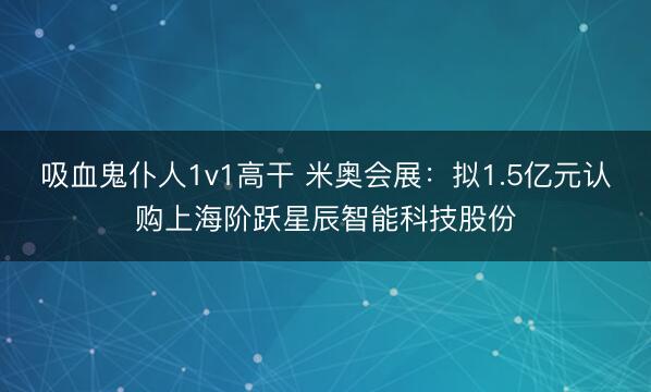 吸血鬼仆人1v1高干 米奥会展：拟1.5亿元认购上海阶跃星辰智能科技股份