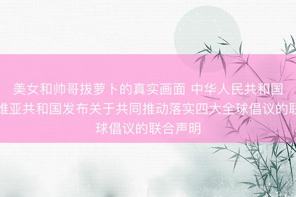 美女和帅哥拔萝卜的真实画面 中华人民共和国和塞尔维亚共和国发布关于共同推动落实四大全球倡议的联合声明