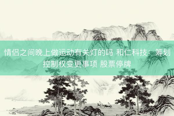 情侣之间晚上做运动有关灯的吗 和仁科技：筹划控制权变更事项 股票停牌