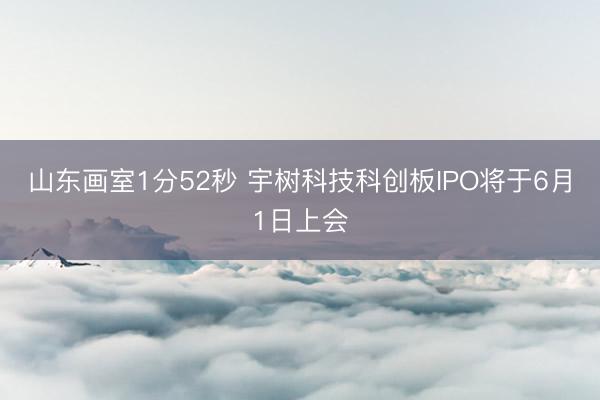 山东画室1分52秒 宇树科技科创板IPO将于6月1日上会