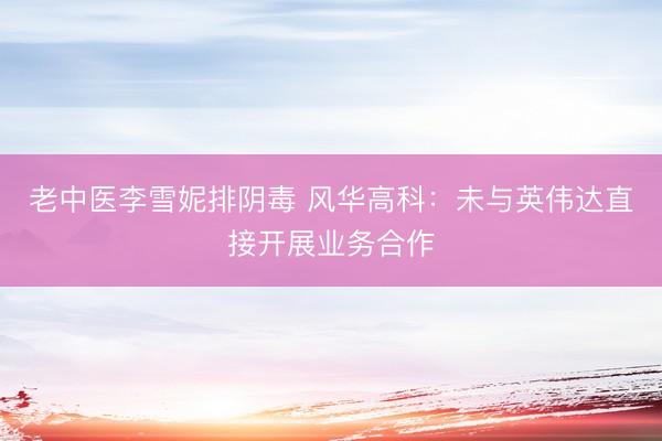 老中医李雪妮排阴毒 风华高科：未与英伟达直接开展业务合作