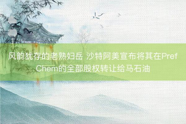 风韵犹存的老熟妇岳 沙特阿美宣布将其在PrefChem的全部股权转让给马石油
