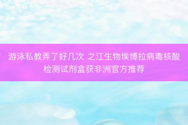 游泳私教弄了好几次 之江生物埃博拉病毒核酸检测试剂盒获非洲官方推荐