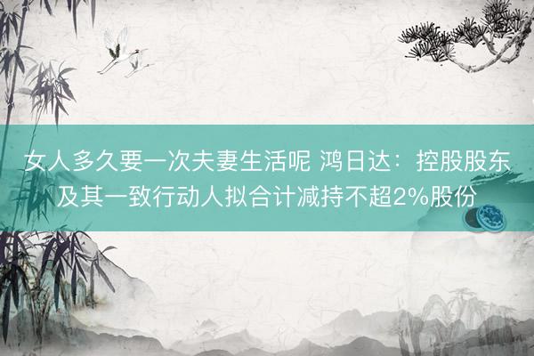 女人多久要一次夫妻生活呢 鸿日达：控股股东及其一致行动人拟合计减持不超2%股份