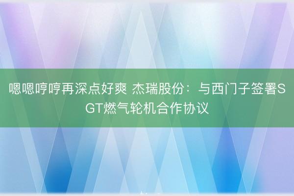 嗯嗯哼哼再深点好爽 杰瑞股份：与西门子签署SGT燃气轮机合作协议
