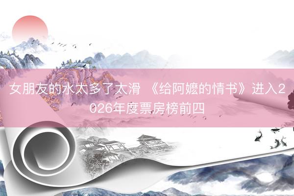 女朋友的水太多了太滑 《给阿嬷的情书》进入2026年度票房榜前四