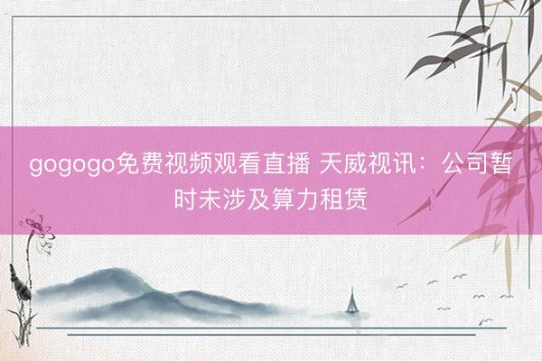 gogogo免费视频观看直播 天威视讯：公司暂时未涉及算力租赁