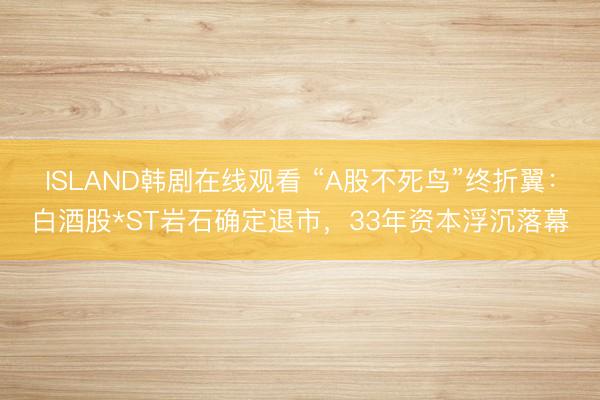 ISLAND韩剧在线观看 “A股不死鸟”终折翼：白酒股*ST岩石确定退市，33年资本浮沉落幕