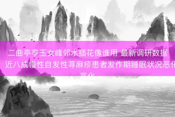二曲亭亭玉女峰邻水插花像谁用 最新调研数据：近八成慢性自发性荨麻疹患者发作期睡眠状况恶化