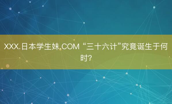 XXX.日本学生妹.COM “三十六计”究竟诞生于何时？