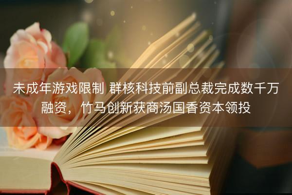 未成年游戏限制 群核科技前副总裁完成数千万融资，竹马创新获商汤国香资本领投