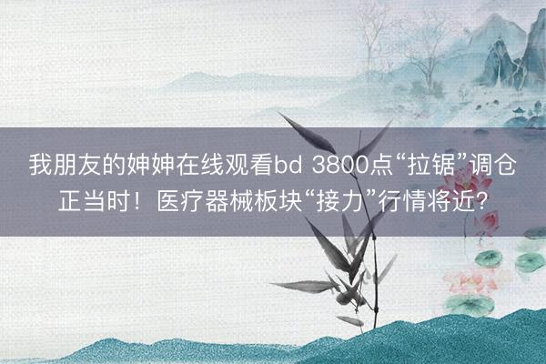 我朋友的妽妽在线观看bd 3800点“拉锯”调仓正当时！医疗器械板块“接力”行情将近？