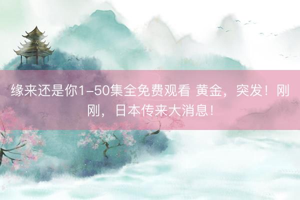 缘来还是你1-50集全免费观看 黄金,突发!刚刚,日本传来大消息!