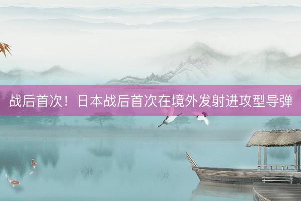 战后首次！日本战后首次在境外发射进攻型导弹