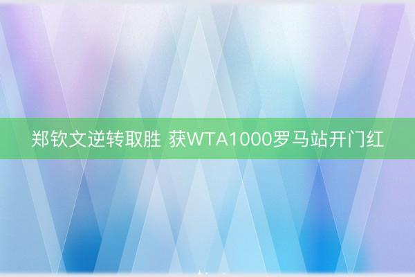 郑钦文逆转取胜 获WTA1000罗马站开门红