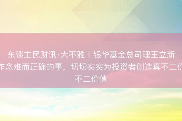 东谈主民财讯·大不雅丨银华基金总司理王立新：作念难而正确的事，切切实实为投资者创造真不二价值