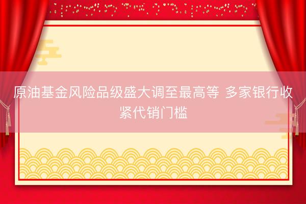 原油基金风险品级盛大调至最高等 多家银行收紧代销门槛