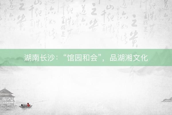 湖南长沙：“馆园和会”，品湖湘文化