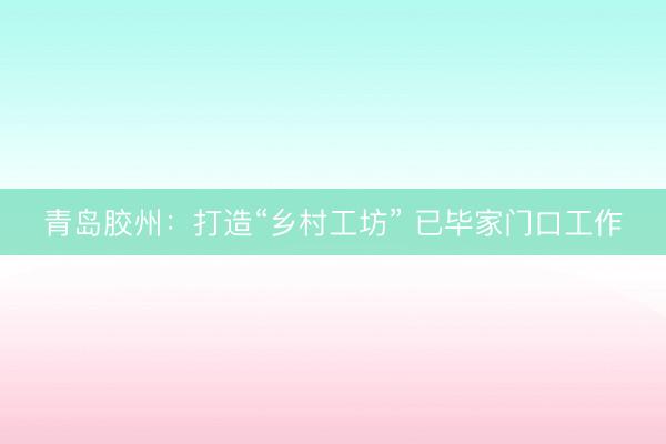 青岛胶州：打造“乡村工坊” 已毕家门口工作