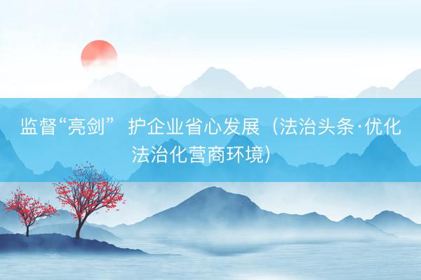 监督“亮剑”  护企业省心发展（法治头条·优化法治化营商环境） 