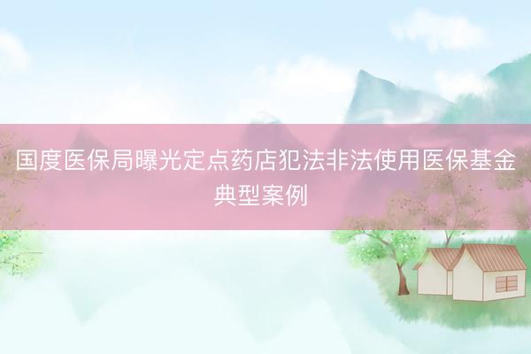 国度医保局曝光定点药店犯法非法使用医保基金典型案例 