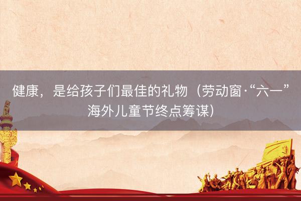 健康，是给孩子们最佳的礼物（劳动窗·“六一”海外儿童节终点筹谋）