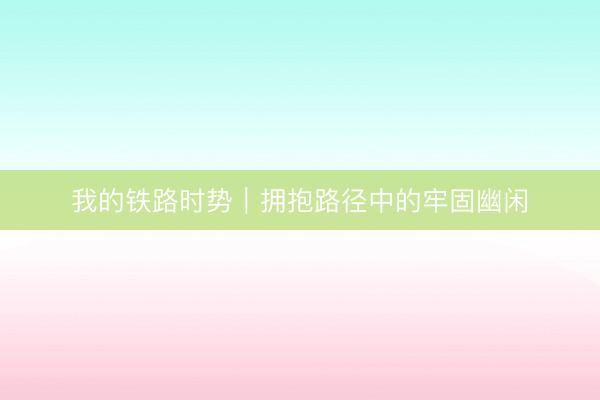 我的铁路时势｜拥抱路径中的牢固幽闲