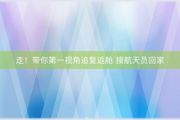 走！带你第一视角追复返舱 接航天员回家